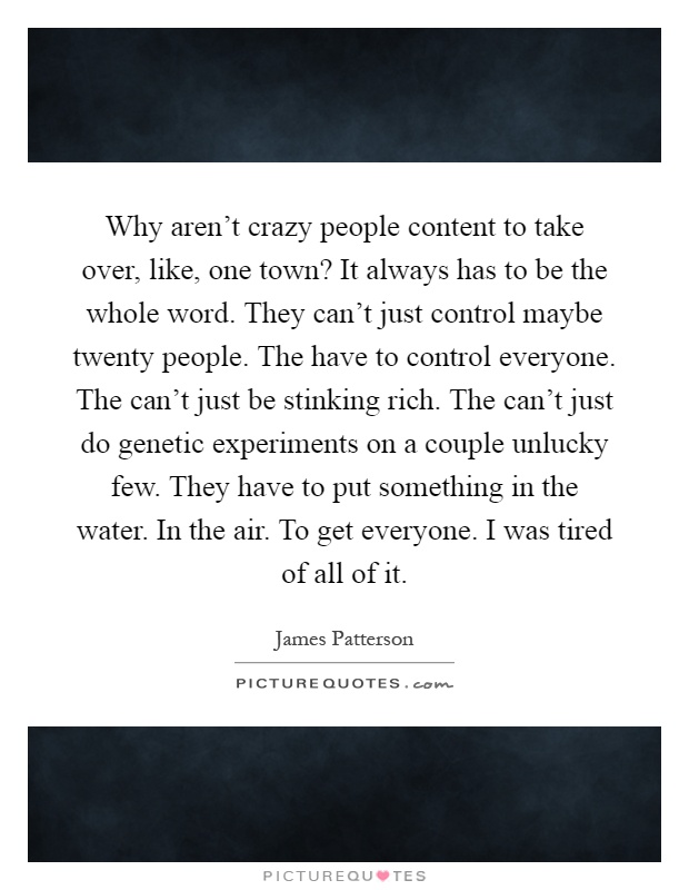 Why aren't crazy people content to take over, like, one town? It always has to be the whole word. They can't just control maybe twenty people. The have to control everyone. The can't just be stinking rich. The can't just do genetic experiments on a couple unlucky few. They have to put something in the water. In the air. To get everyone. I was tired of all of it Picture Quote #1