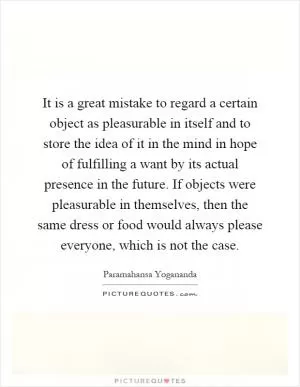 It is a great mistake to regard a certain object as pleasurable in itself and to store the idea of it in the mind in hope of fulfilling a want by its actual presence in the future. If objects were pleasurable in themselves, then the same dress or food would always please everyone, which is not the case Picture Quote #1