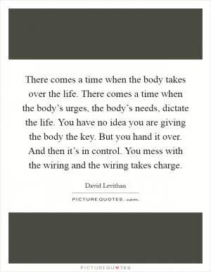 There comes a time when the body takes over the life. There comes a time when the body’s urges, the body’s needs, dictate the life. You have no idea you are giving the body the key. But you hand it over. And then it’s in control. You mess with the wiring and the wiring takes charge Picture Quote #1