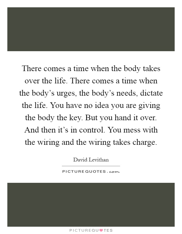 There comes a time when the body takes over the life. There comes a time when the body's urges, the body's needs, dictate the life. You have no idea you are giving the body the key. But you hand it over. And then it's in control. You mess with the wiring and the wiring takes charge Picture Quote #1