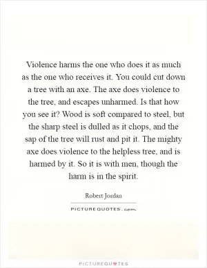 Violence harms the one who does it as much as the one who receives it. You could cut down a tree with an axe. The axe does violence to the tree, and escapes unharmed. Is that how you see it? Wood is soft compared to steel, but the sharp steel is dulled as it chops, and the sap of the tree will rust and pit it. The mighty axe does violence to the helpless tree, and is harmed by it. So it is with men, though the harm is in the spirit Picture Quote #1