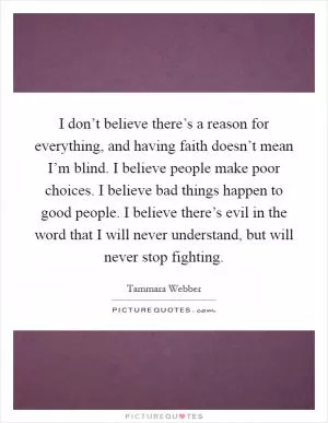 I don’t believe there’s a reason for everything, and having faith doesn’t mean I’m blind. I believe people make poor choices. I believe bad things happen to good people. I believe there’s evil in the word that I will never understand, but will never stop fighting Picture Quote #1