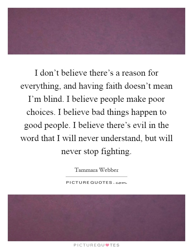 I don't believe there's a reason for everything, and having faith doesn't mean I'm blind. I believe people make poor choices. I believe bad things happen to good people. I believe there's evil in the word that I will never understand, but will never stop fighting Picture Quote #1