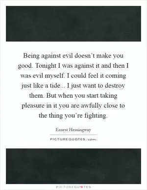 Being against evil doesn’t make you good. Tonight I was against it and then I was evil myself. I could feel it coming just like a tide... I just want to destroy them. But when you start taking pleasure in it you are awfully close to the thing you’re fighting Picture Quote #1