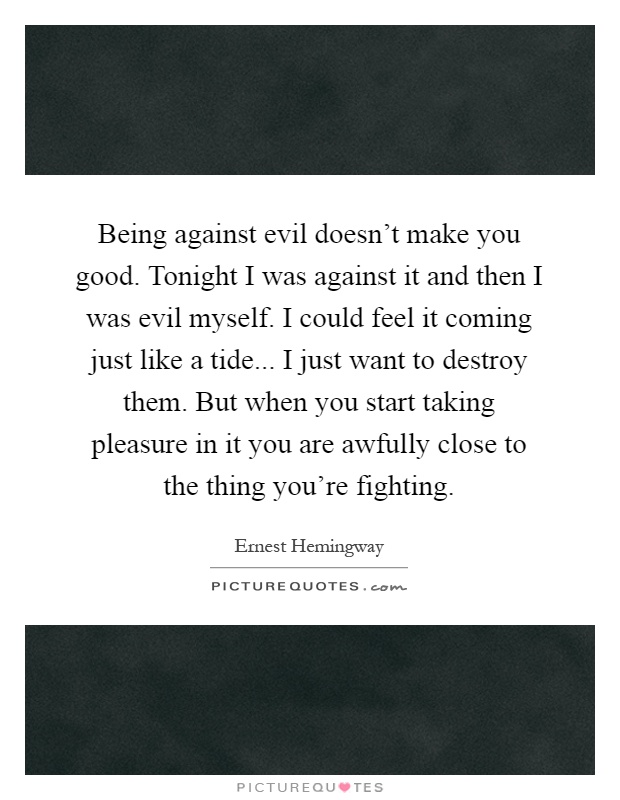 Being against evil doesn't make you good. Tonight I was against it and then I was evil myself. I could feel it coming just like a tide... I just want to destroy them. But when you start taking pleasure in it you are awfully close to the thing you're fighting Picture Quote #1