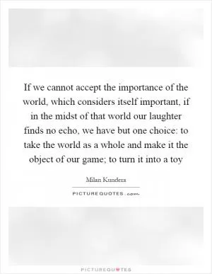If we cannot accept the importance of the world, which considers itself important, if in the midst of that world our laughter finds no echo, we have but one choice: to take the world as a whole and make it the object of our game; to turn it into a toy Picture Quote #1