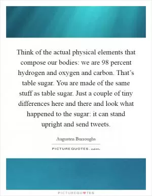 Think of the actual physical elements that compose our bodies: we are 98 percent hydrogen and oxygen and carbon. That’s table sugar. You are made of the same stuff as table sugar. Just a couple of tiny differences here and there and look what happened to the sugar: it can stand upright and send tweets Picture Quote #1