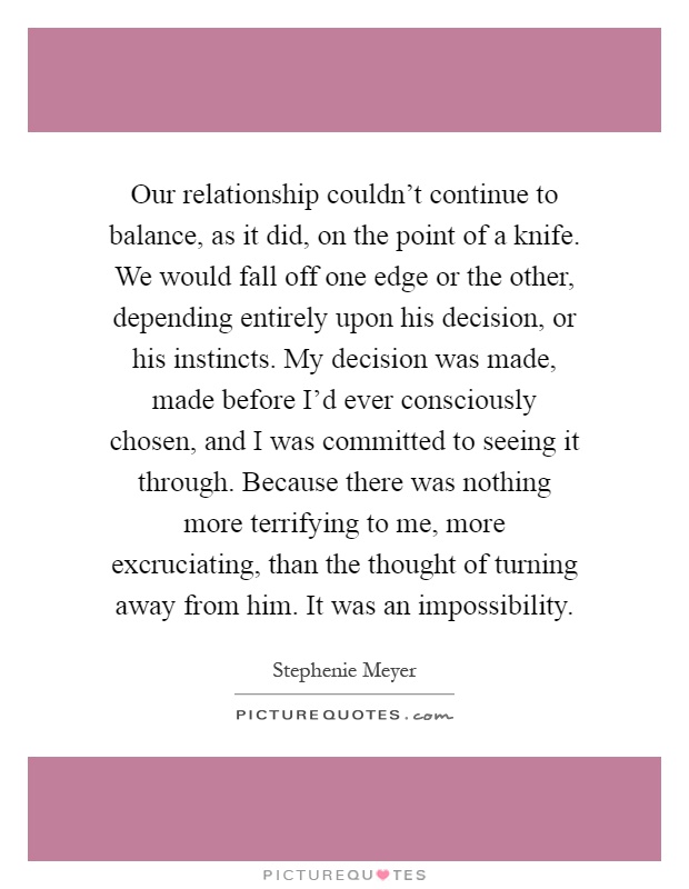 Our relationship couldn't continue to balance, as it did, on the point of a knife. We would fall off one edge or the other, depending entirely upon his decision, or his instincts. My decision was made, made before I'd ever consciously chosen, and I was committed to seeing it through. Because there was nothing more terrifying to me, more excruciating, than the thought of turning away from him. It was an impossibility Picture Quote #1