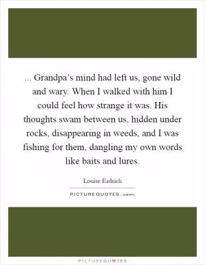 ... Grandpa’s mind had left us, gone wild and wary. When I walked with him I could feel how strange it was. His thoughts swam between us, hidden under rocks, disappearing in weeds, and I was fishing for them, dangling my own words like baits and lures Picture Quote #1
