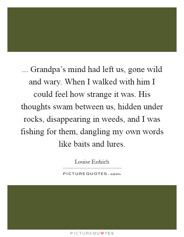 ... Grandpa's mind had left us, gone wild and wary. When I walked with him I could feel how strange it was. His thoughts swam between us, hidden under rocks, disappearing in weeds, and I was fishing for them, dangling my own words like baits and lures Picture Quote #1