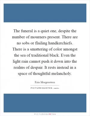 The funeral is a quiet one, despite the number of mourners present. There are no sobs or flailing handkerchiefs. There is a smattering of color amongst the sea of traditional black. Even the light rain cannot push it down into the realms of despair. It rests instead in a space of thoughtful melancholy Picture Quote #1