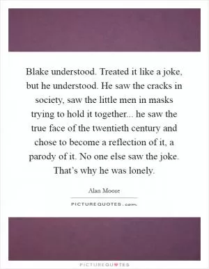 Blake understood. Treated it like a joke, but he understood. He saw the cracks in society, saw the little men in masks trying to hold it together... he saw the true face of the twentieth century and chose to become a reflection of it, a parody of it. No one else saw the joke. That’s why he was lonely Picture Quote #1