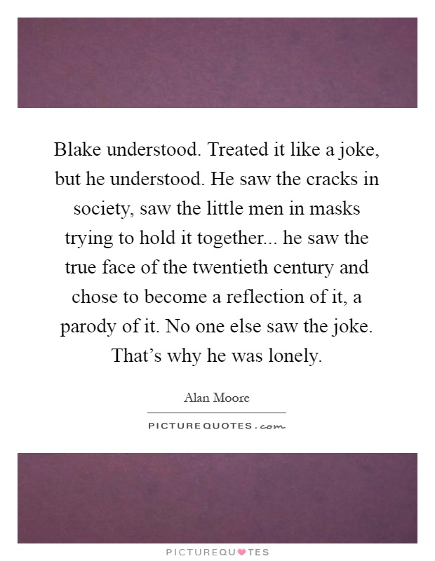 Blake understood. Treated it like a joke, but he understood. He saw the cracks in society, saw the little men in masks trying to hold it together... he saw the true face of the twentieth century and chose to become a reflection of it, a parody of it. No one else saw the joke. That's why he was lonely Picture Quote #1