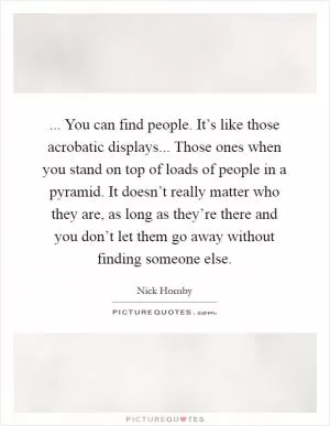 ... You can find people. It’s like those acrobatic displays... Those ones when you stand on top of loads of people in a pyramid. It doesn’t really matter who they are, as long as they’re there and you don’t let them go away without finding someone else Picture Quote #1