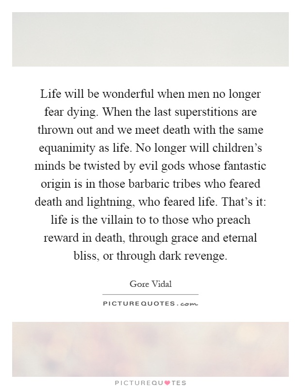 Life will be wonderful when men no longer fear dying. When the last superstitions are thrown out and we meet death with the same equanimity as life. No longer will children's minds be twisted by evil gods whose fantastic origin is in those barbaric tribes who feared death and lightning, who feared life. That's it: life is the villain to to those who preach reward in death, through grace and eternal bliss, or through dark revenge Picture Quote #1