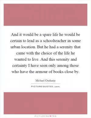 And it would be a spare life he would be certain to lead as a schoolteacher in some urban location. But he had a serenity that came with the choice of the life he wanted to live. And this serenity and certainty I have seen only among those who have the armour of books close by Picture Quote #1