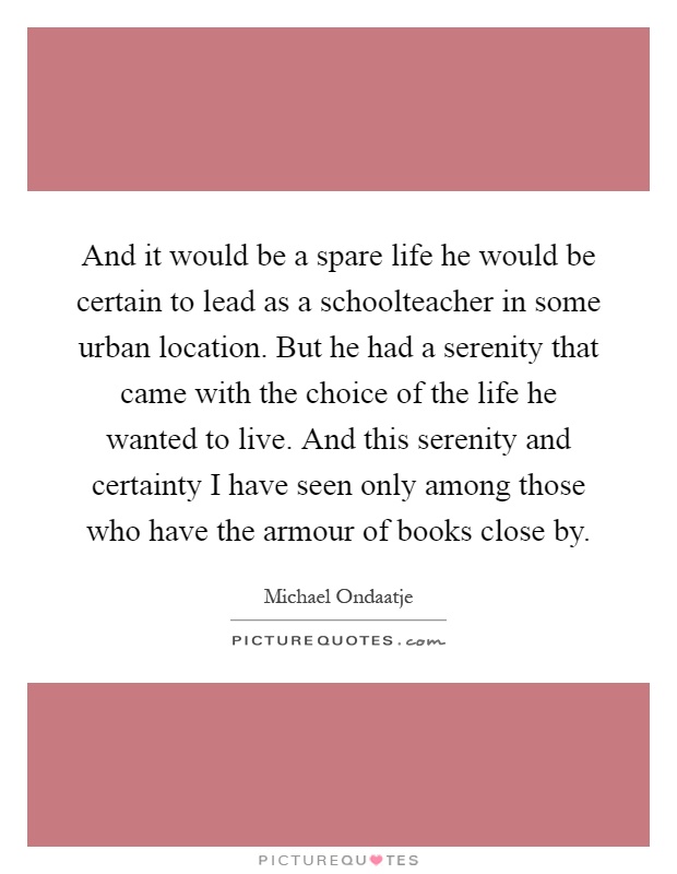 And it would be a spare life he would be certain to lead as a schoolteacher in some urban location. But he had a serenity that came with the choice of the life he wanted to live. And this serenity and certainty I have seen only among those who have the armour of books close by Picture Quote #1