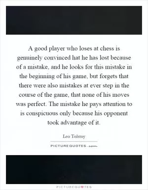 A good player who loses at chess is genuinely convinced hat he has lost because of a mistake, and he looks for this mistake in the beginning of his game, but forgets that there were also mistakes at ever step in the course of the game, that none of his moves was perfect. The mistake he pays attention to is conspicuous only because his opponent took advantage of it Picture Quote #1