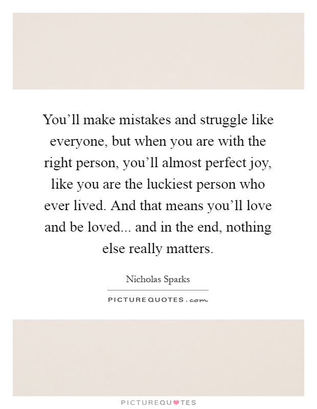 You'll make mistakes and struggle like everyone, but when you are with the right person, you'll almost perfect joy, like you are the luckiest person who ever lived. And that means you'll love and be loved... and in the end, nothing else really matters Picture Quote #1