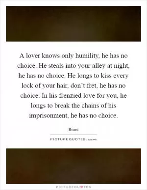 A lover knows only humility, he has no choice. He steals into your alley at night, he has no choice. He longs to kiss every lock of your hair, don’t fret, he has no choice. In his frenzied love for you, he longs to break the chains of his imprisonment, he has no choice Picture Quote #1