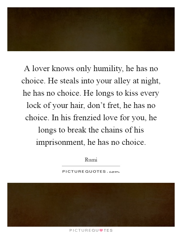A lover knows only humility, he has no choice. He steals into your alley at night, he has no choice. He longs to kiss every lock of your hair, don't fret, he has no choice. In his frenzied love for you, he longs to break the chains of his imprisonment, he has no choice Picture Quote #1