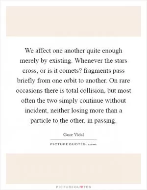 We affect one another quite enough merely by existing. Whenever the stars cross, or is it comets? fragments pass briefly from one orbit to another. On rare occasions there is total collision, but most often the two simply continue without incident, neither losing more than a particle to the other, in passing Picture Quote #1