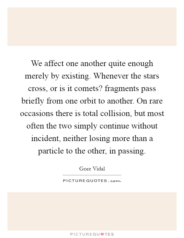 We affect one another quite enough merely by existing. Whenever the stars cross, or is it comets? fragments pass briefly from one orbit to another. On rare occasions there is total collision, but most often the two simply continue without incident, neither losing more than a particle to the other, in passing Picture Quote #1
