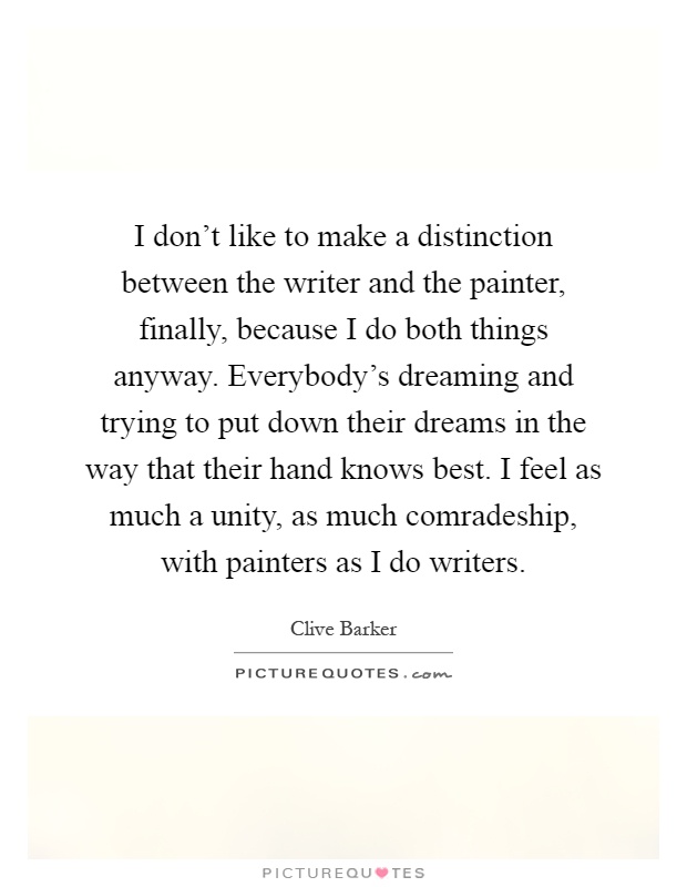 I don't like to make a distinction between the writer and the painter, finally, because I do both things anyway. Everybody's dreaming and trying to put down their dreams in the way that their hand knows best. I feel as much a unity, as much comradeship, with painters as I do writers Picture Quote #1