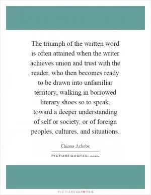 The triumph of the written word is often attained when the writer achieves union and trust with the reader, who then becomes ready to be drawn into unfamiliar territory, walking in borrowed literary shoes so to speak, toward a deeper understanding of self or society, or of foreign peoples, cultures, and situations Picture Quote #1