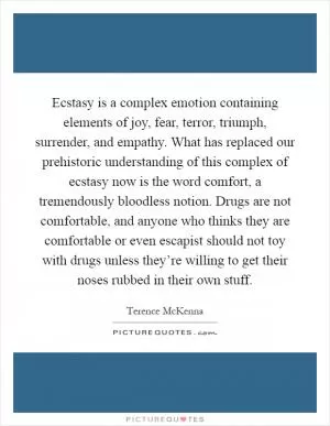 Ecstasy is a complex emotion containing elements of joy, fear, terror, triumph, surrender, and empathy. What has replaced our prehistoric understanding of this complex of ecstasy now is the word comfort, a tremendously bloodless notion. Drugs are not comfortable, and anyone who thinks they are comfortable or even escapist should not toy with drugs unless they’re willing to get their noses rubbed in their own stuff Picture Quote #1