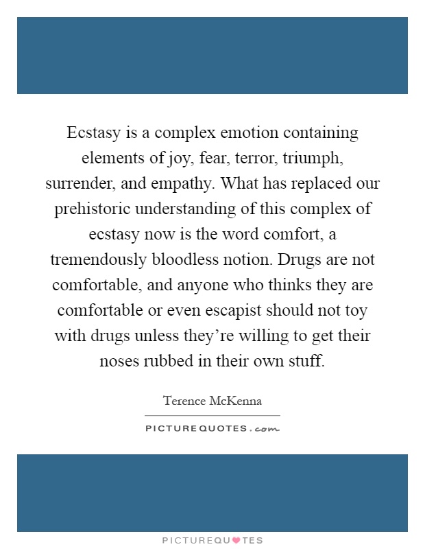 Ecstasy is a complex emotion containing elements of joy, fear, terror, triumph, surrender, and empathy. What has replaced our prehistoric understanding of this complex of ecstasy now is the word comfort, a tremendously bloodless notion. Drugs are not comfortable, and anyone who thinks they are comfortable or even escapist should not toy with drugs unless they're willing to get their noses rubbed in their own stuff Picture Quote #1
