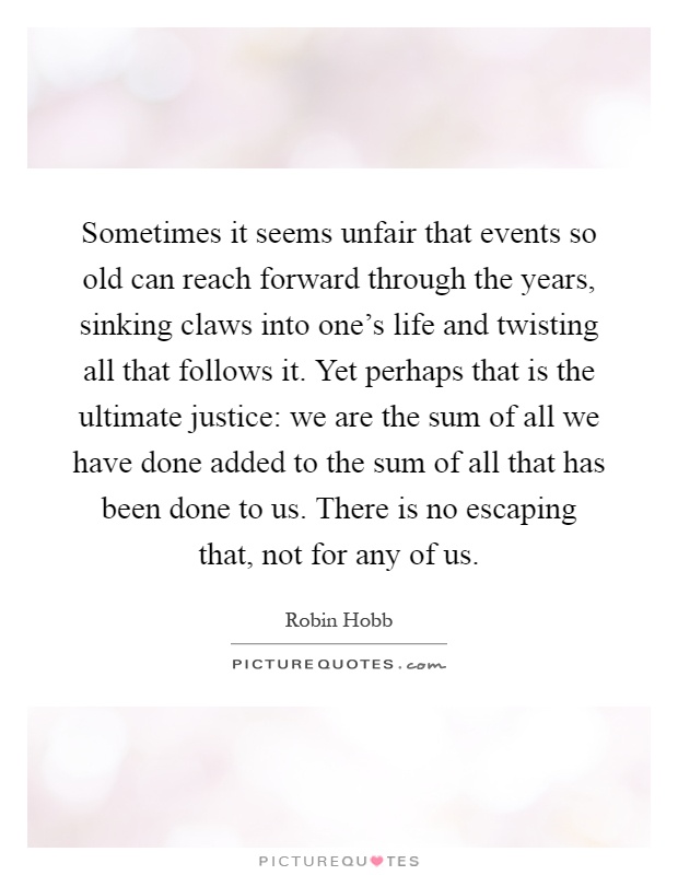 Sometimes it seems unfair that events so old can reach forward through the years, sinking claws into one's life and twisting all that follows it. Yet perhaps that is the ultimate justice: we are the sum of all we have done added to the sum of all that has been done to us. There is no escaping that, not for any of us Picture Quote #1