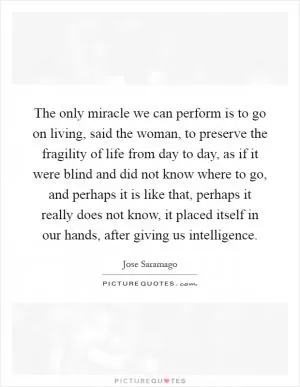 The only miracle we can perform is to go on living, said the woman, to preserve the fragility of life from day to day, as if it were blind and did not know where to go, and perhaps it is like that, perhaps it really does not know, it placed itself in our hands, after giving us intelligence Picture Quote #1