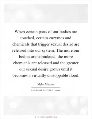 When certain parts of our bodies are touched, certain enzymes and chemicals that trigger sexual desire are released into our system. The more our bodies are stimulated, the more chemicals are released and the greater our sexual desire grows until it becomes a virtually unstoppable flood Picture Quote #1