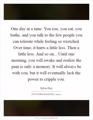 One day at a time. You rise, you eat, you bathe, and you talk to the few people you can tolerate while feeling so wretched. Over time, it hurts a little less. Then a little less. And so on... Until one morning, you will awake and realize the pain is only a memory. It will always be with you, but it will eventually lack the power to cripple you Picture Quote #1