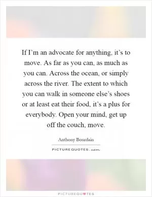 If I’m an advocate for anything, it’s to move. As far as you can, as much as you can. Across the ocean, or simply across the river. The extent to which you can walk in someone else’s shoes or at least eat their food, it’s a plus for everybody. Open your mind, get up off the couch, move Picture Quote #1