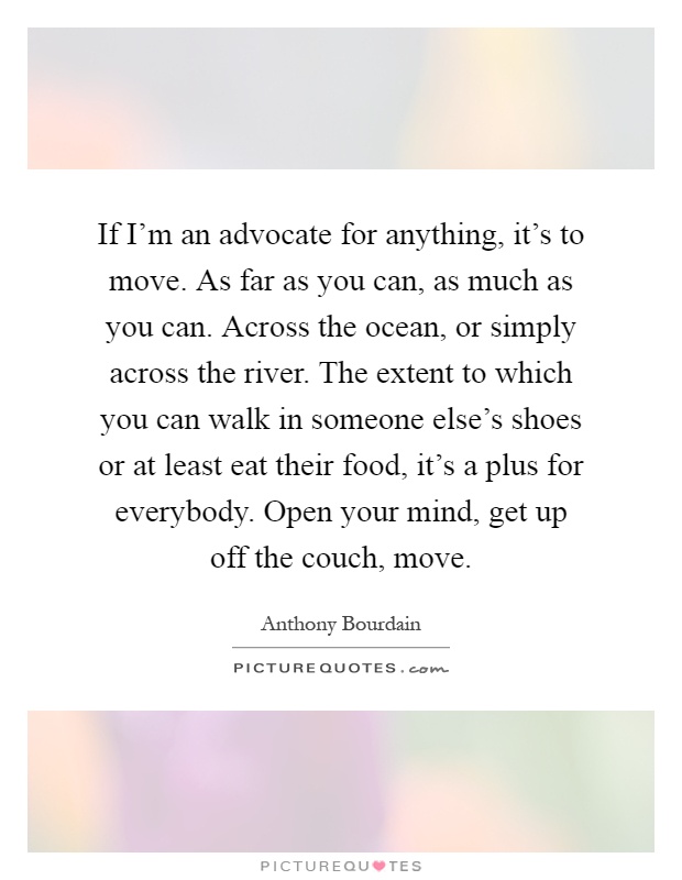 If I'm an advocate for anything, it's to move. As far as you can, as much as you can. Across the ocean, or simply across the river. The extent to which you can walk in someone else's shoes or at least eat their food, it's a plus for everybody. Open your mind, get up off the couch, move Picture Quote #1