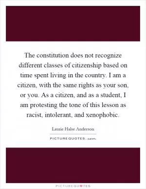 The constitution does not recognize different classes of citizenship based on time spent living in the country. I am a citizen, with the same rights as your son, or you. As a citizen, and as a student, I am protesting the tone of this lesson as racist, intolerant, and xenophobic Picture Quote #1