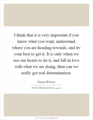 I think that it is very important if you know what you want, understand where you are heading towards, and try your best to get it. It is only when we use our hearts to do it, and fall in love with what we are doing, then can we really get real determination Picture Quote #1