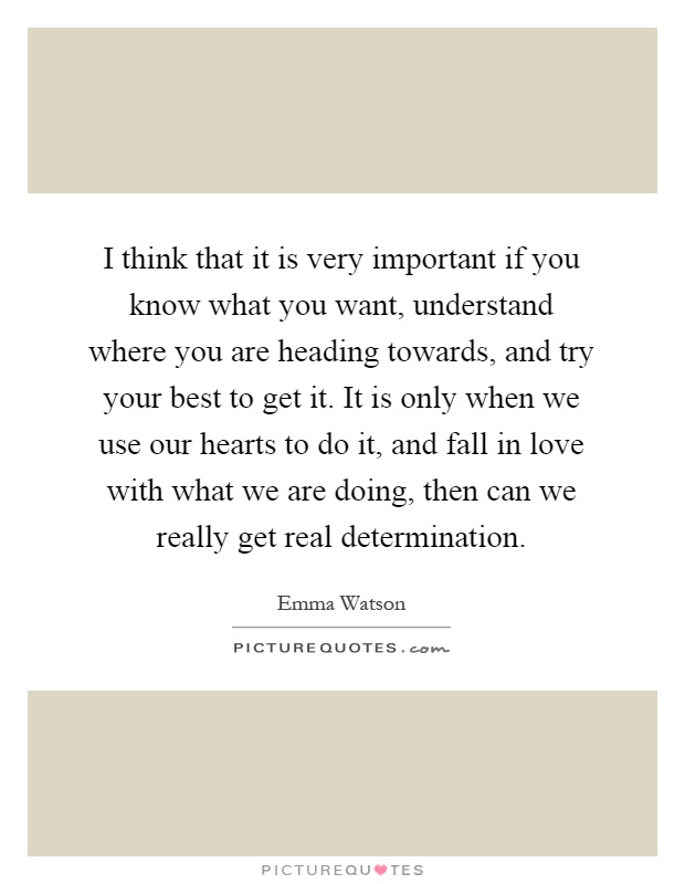 I think that it is very important if you know what you want, understand where you are heading towards, and try your best to get it. It is only when we use our hearts to do it, and fall in love with what we are doing, then can we really get real determination Picture Quote #1