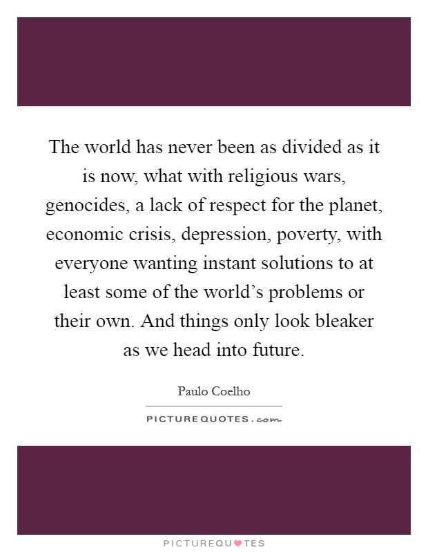 The world has never been as divided as it is now, what with religious wars, genocides, a lack of respect for the planet, economic crisis, depression, poverty, with everyone wanting instant solutions to at least some of the world's problems or their own. And things only look bleaker as we head into future Picture Quote #1