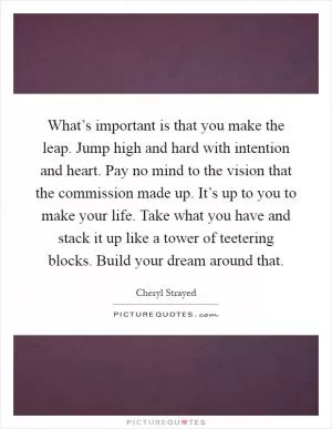 What’s important is that you make the leap. Jump high and hard with intention and heart. Pay no mind to the vision that the commission made up. It’s up to you to make your life. Take what you have and stack it up like a tower of teetering blocks. Build your dream around that Picture Quote #1