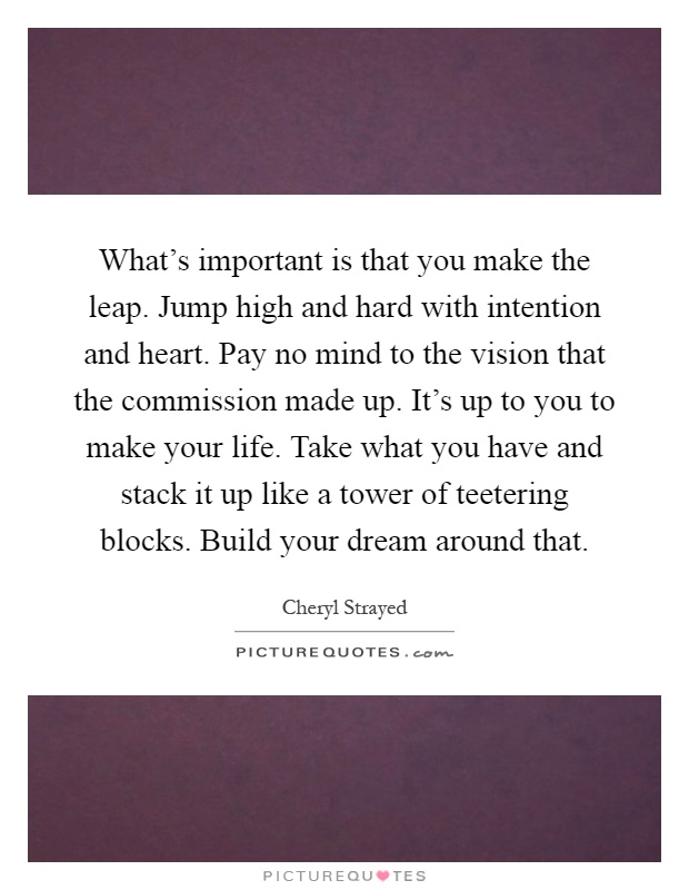 What's important is that you make the leap. Jump high and hard with intention and heart. Pay no mind to the vision that the commission made up. It's up to you to make your life. Take what you have and stack it up like a tower of teetering blocks. Build your dream around that Picture Quote #1