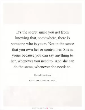 It’s the secret smile you get from knowing that, somewhere, there is someone who is yours. Not in the sense that you own her or control her. She is yours because you can say anything to her, whenever you need to. And she can do the same, whenever she needs to Picture Quote #1