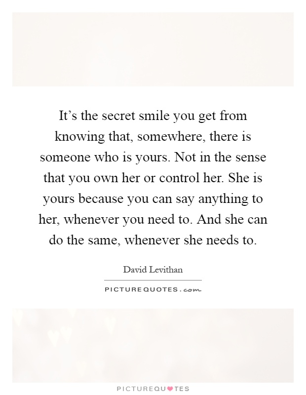 It's the secret smile you get from knowing that, somewhere, there is someone who is yours. Not in the sense that you own her or control her. She is yours because you can say anything to her, whenever you need to. And she can do the same, whenever she needs to Picture Quote #1