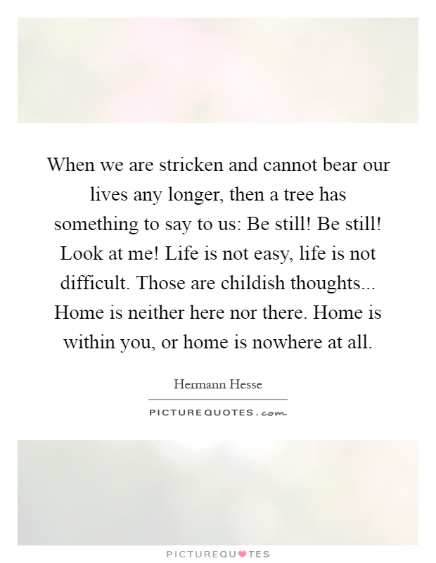 When we are stricken and cannot bear our lives any longer, then a tree has something to say to us: Be still! Be still! Look at me! Life is not easy, life is not difficult. Those are childish thoughts... Home is neither here nor there. Home is within you, or home is nowhere at all Picture Quote #1