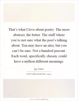 That’s what I love about poetry. The more abstract, the better. The stuff where you’re not sure what the poet’s talking about. You may have an idea, but you can’t be sure. Not a hundred percent. Each word, specifically chosen, could have a million different meanings Picture Quote #1