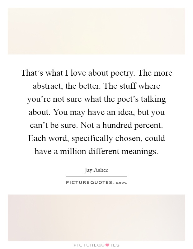 That's what I love about poetry. The more abstract, the better. The stuff where you're not sure what the poet's talking about. You may have an idea, but you can't be sure. Not a hundred percent. Each word, specifically chosen, could have a million different meanings Picture Quote #1