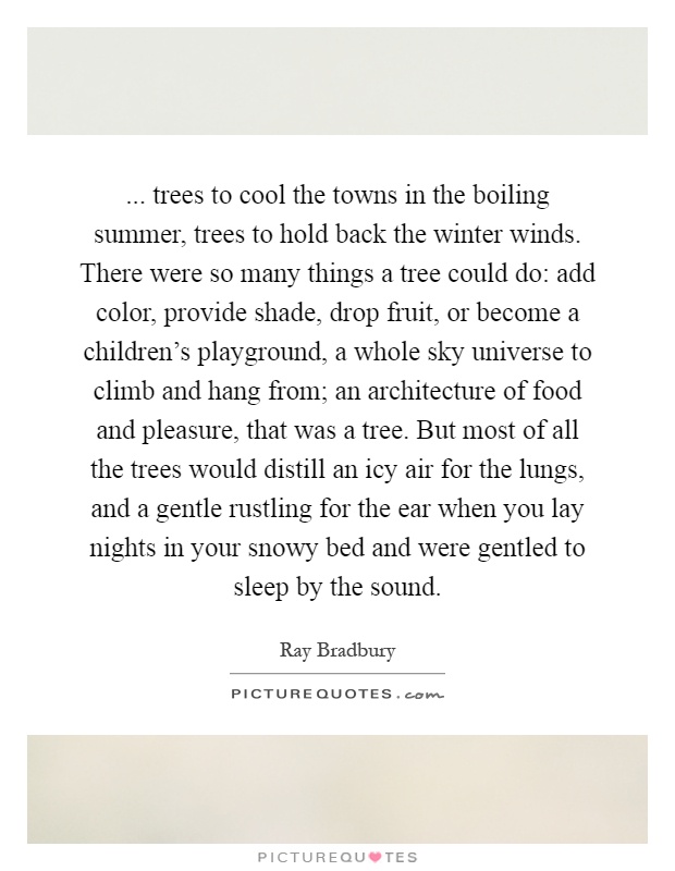 ... trees to cool the towns in the boiling summer, trees to hold back the winter winds. There were so many things a tree could do: add color, provide shade, drop fruit, or become a children's playground, a whole sky universe to climb and hang from; an architecture of food and pleasure, that was a tree. But most of all the trees would distill an icy air for the lungs, and a gentle rustling for the ear when you lay nights in your snowy bed and were gentled to sleep by the sound Picture Quote #1