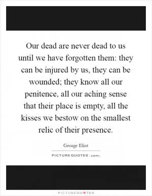 Our dead are never dead to us until we have forgotten them: they can be injured by us, they can be wounded; they know all our penitence, all our aching sense that their place is empty, all the kisses we bestow on the smallest relic of their presence Picture Quote #1